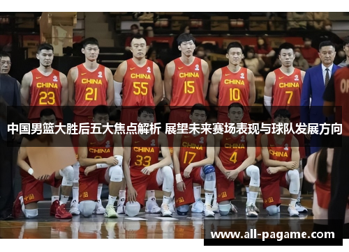 中国男篮大胜后五大焦点解析 展望未来赛场表现与球队发展方向