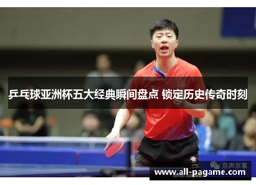 乒乓球亚洲杯五大经典瞬间盘点 锁定历史传奇时刻