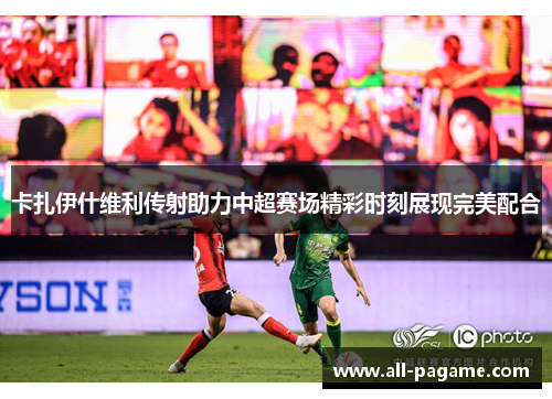 卡扎伊什维利传射助力中超赛场精彩时刻展现完美配合