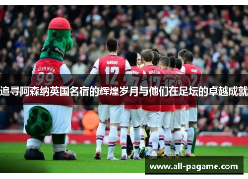 追寻阿森纳英国名宿的辉煌岁月与他们在足坛的卓越成就