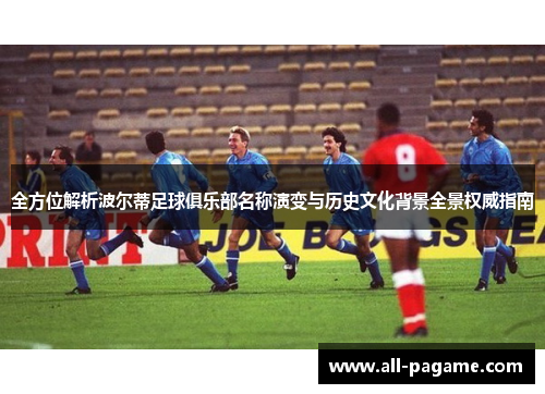全方位解析波尔蒂足球俱乐部名称演变与历史文化背景全景权威指南