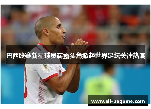 巴西联赛新星球员崭露头角掀起世界足坛关注热潮 巴西联赛新星球员崭露头角掀起世界足坛关注热潮