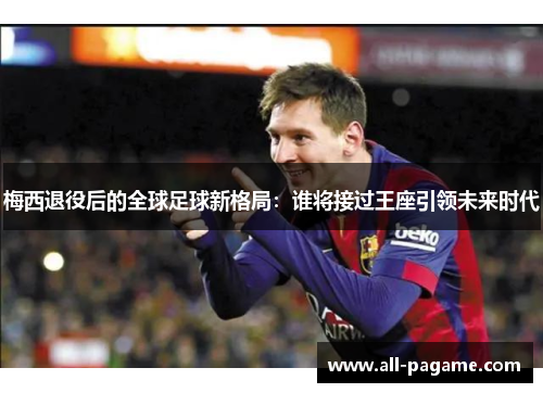 梅西退役后的全球足球新格局：谁将接过王座引领未来时代