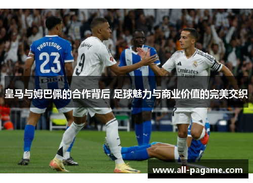 皇马与姆巴佩的合作背后 足球魅力与商业价值的完美交织 皇马与姆巴佩的合作背后 足球魅力与商业价值的完美交织