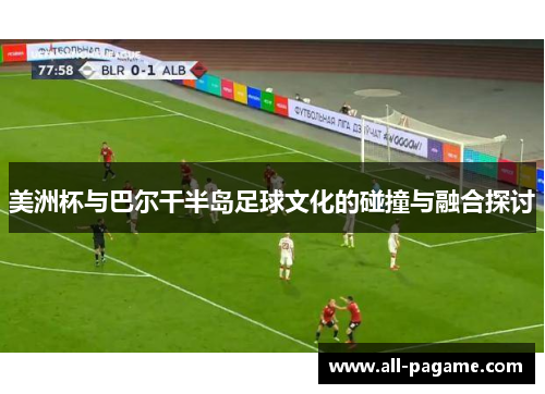 美洲杯与巴尔干半岛足球文化的碰撞与融合探讨