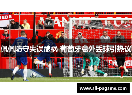 佩佩防守失误酿祸 葡萄牙意外丢球引热议 佩佩防守失误酿祸 葡萄牙意外丢球引热议