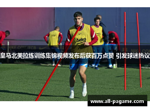皇马北美拉练训练集锦视频发布后获百万点赞 引发球迷热议 皇马北美拉练训练集锦视频发布后获百万点赞 引发球迷热议