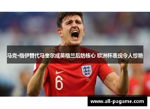 马克·格伊替代马奎尔成英格兰后防核心 欧洲杯表现令人惊艳