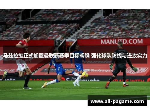 马兹拉维正式加盟曼联新赛季目标明确 强化球队防线与进攻实力