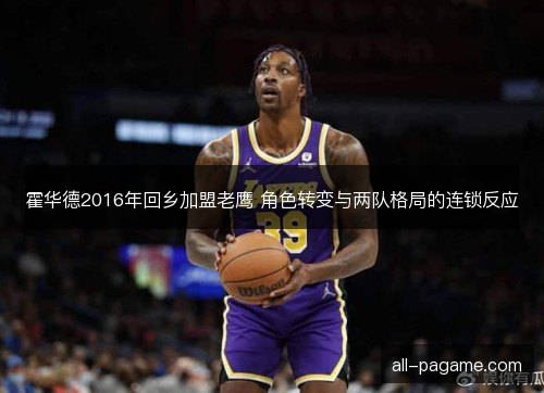 霍华德2016年回乡加盟老鹰 角色转变与两队格局的连锁反应